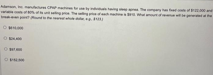 Adamson, Inc. manufactures CPAP machines for use by individuals having sleep apnea. The company has fixed costs of $122,000 and
variable costs of 80% of its unit selling price. The selling price of each machine is $910. What amount of revenue will be generated at the
break-even point? (Round to the nearest whole dollar, e.g., $123.)
O $610,000
O $24,400
$97,600
$152,500