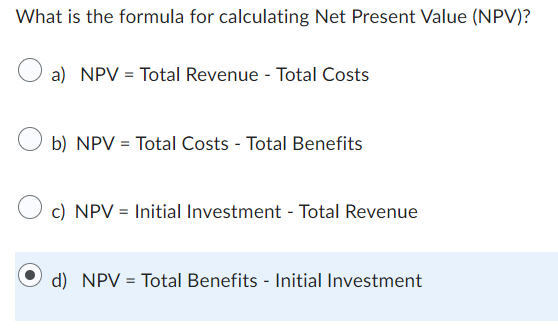 What is the formula for calculating Net Present Value (NPV)?
a) NPV = Total Revenue - Total Costs
b) NPV = Total Costs - Total Benefits
c) NPV = Initial Investment - Total Revenue
d) NPV = Total Benefits - Initial Investment