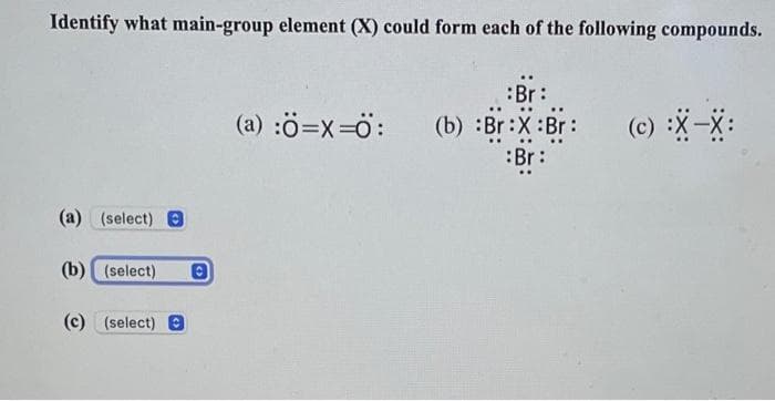 Identify what main-group element (X) could form each of the following compounds.
(a) (select) e
(b) (select)
(c) (select)
:Br:
(a) :Ô=X=O: (b) :Br:X:Br:
Br:
(c) :X-X: