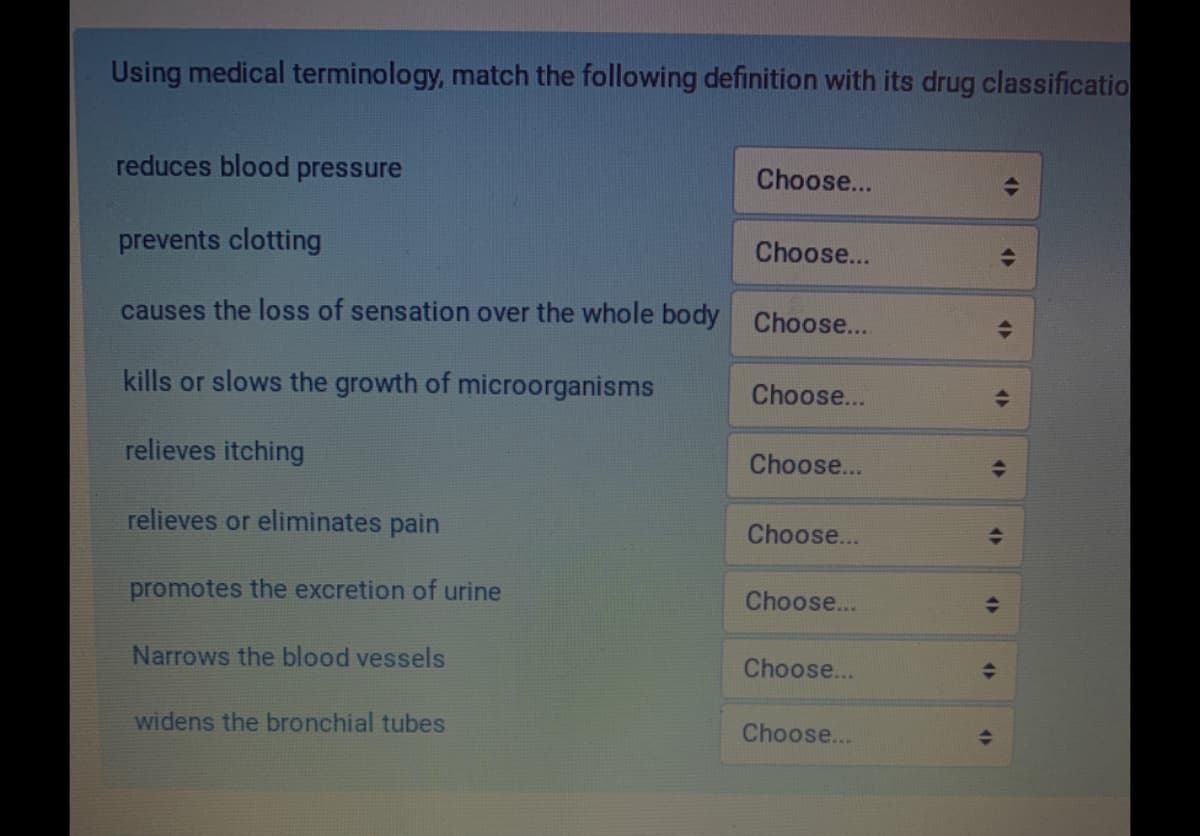 Using medical terminology, match the following definition with its drug classificatio
reduces blood pressure
Choose...
prevents clotting
Choose...
causes the loss of sensation over the whole body
Choose...
kills or slows the growth of microorganisms
Choose...
relieves itching
Choose...
relieves or eliminates pain
Choose...
promotes the excretion of urine
Choose...
Narrows the blood vessels
Choose...
widens the bronchial tubes
Choose...
4>
