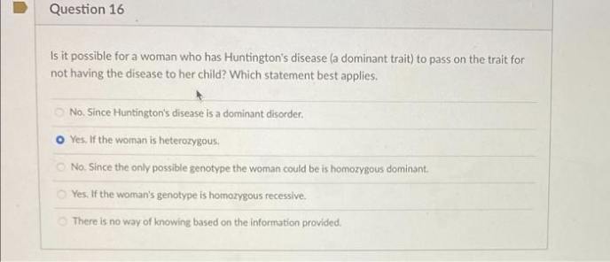 Question 16
Is it possible for a woman who has Huntington's disease (a dominant trait) to pass on the trait for
not having the disease to her child? Which statement best applies.
O No. Since Huntington's disease is a dominant disorder.
O Yes. If the woman is heterozygous.
O No. Since the only possible genotype the woman could be is homozygous dominant.
O Yes. If the woman's genotype is homozygous recessive.
O There is no way of knowing based on the information provided.
