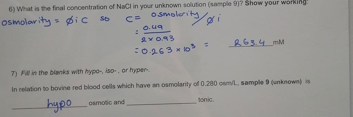 6) What is the final concentration of NaCl in your unknown solution (sample 9)? Show your workıng:
osmolar ity = Øic
o smolerity
%3D
O.49
2 x 0.93
263.4 mM
-0.263 x (03 =
7) Fill in the blanks with hypo-, iso- , or hyper-.
In relation to bovine red blood cells which have an osmolarity of 0.280 osm/L, sample 9 (unknown) is
hypo
osmotic and
tonic.
