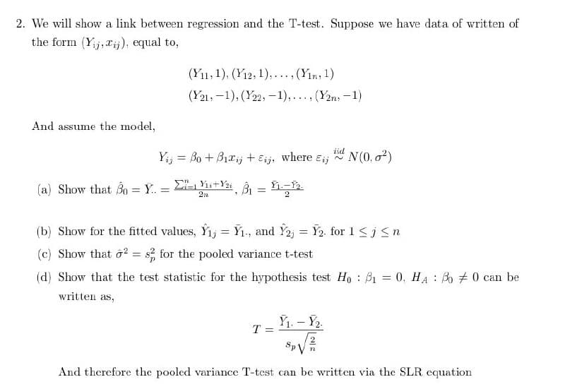 2. We will show a link between regression and the T-test. Suppose we have data of written of
the form (Yij, xj), equal to,
(Y11, 1), (12, 1), (Yin, 1)
(Y21, 1), (22,-1),..., (2n-1)
And assume the model,
Yij = Bo+B₁xj + Eij, where Eij
id N(0.02)
(a) Show that Bo Y. :
=
==
+Y=-12.
2n
(b) Show for the fitted values, Y₁₁ = Y₁., and Y2j
= Y2. for 1jn
(c) Show that ²= 82 for the pooled variance t-test
(d) Show that the test statistic for the hypothesis test Ho₁ = 0, HA: B00 can be
written as,
Y₁. - Y2.
T
And therefore the pooled variance T-test can be written via the SLR equation