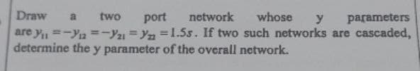 Draw a two port network whose y parameters
are y₁ =-12=-Y21 =yn=1.55. If two such networks are cascaded,
determine the y parameter of the overall network.