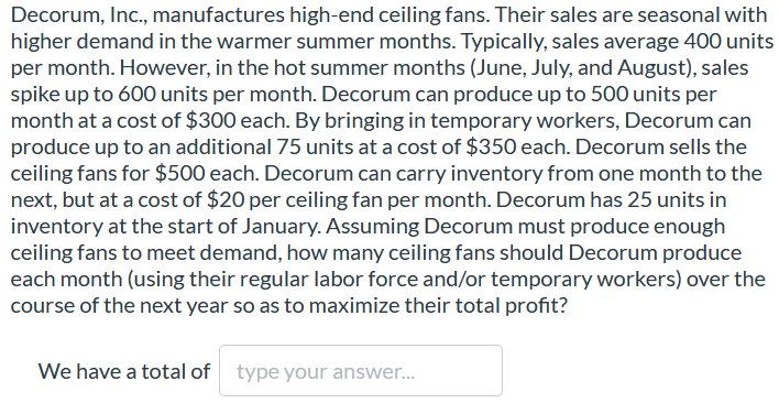 Decorum, Inc., manufactures high-end ceiling fans. Their sales are seasonal with
higher demand in the warmer summer months. Typically, sales average 400 units
per month. However, in the hot summer months (June, July, and August), sales
spike up to 600 units per month. Decorum can produce up to 500 units per
month at a cost of $300 each. By bringing in temporary workers, Decorum can
produce up to an additional 75 units at a cost of $350 each. Decorum sells the
ceiling fans for $500 each. Decorum can carry inventory from one month to the
next, but at a cost of $20 per ceiling fan per month. Decorum has 25 units in
inventory at the start of January. Assuming Decorum must produce enough
ceiling fans to meet demand, how many ceiling fans should Decorum produce
each month (using their regular labor force and/or temporary workers) over the
course of the next year so as to maximize their total profit?
We have a total of type your answer...