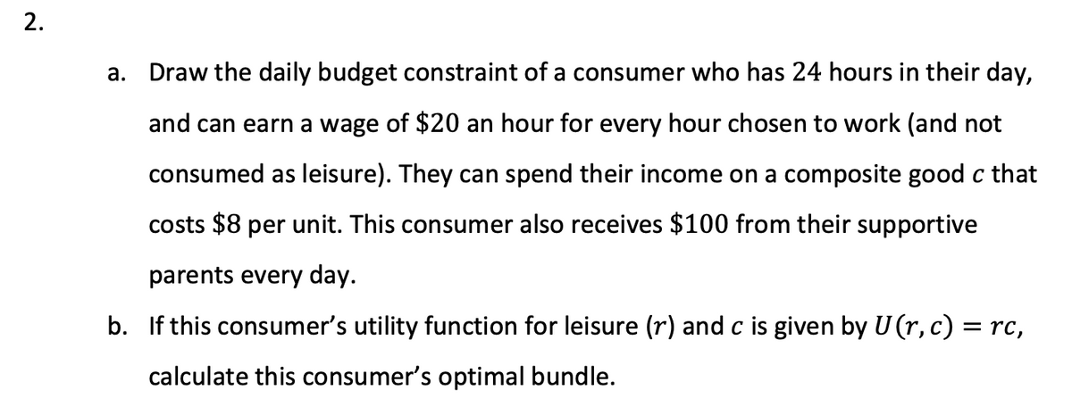 2.
a. Draw the daily budget constraint of a consumer who has 24 hours in their day,
and can earn a wage of $20 an hour for every hour chosen to work (and not
consumed as leisure). They can spend their income on a composite good c that
costs $8 per unit. This consumer also receives $100 from their supportive
parents every day.
b. If this consumer's utility function for leisure (r) and c is given by U (r, c) = rc,
calculate this consumer's optimal bundle.