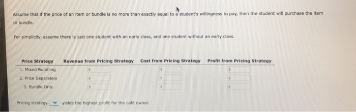Assume that if the price of an item or bundle is no more than exactly equal to a student's willingness to pay, then the student will purchase the item
or bundle.
For simplicity, assume there is just one student with an early class, and one student without an early class.
Price Strategy
1. Mixed Bundling
2. Price Separately
3. Bundle Only
Revenue from Pricing Strategy
S
Cost from Pricing Strategy
$
1
$
Pricing strategy yields the highest profit for the café owner.
Profit from Pricing Strategy