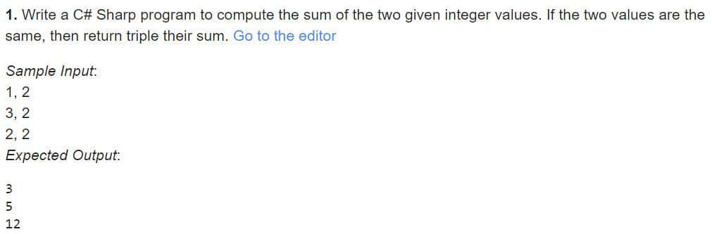 1. Write a C# Sharp program to compute the sum of the two given integer values. If the two values are the
same, then return triple their sum. Go to the editor
Sample Input:
1, 2
3, 2
2, 2
Expected Output:
3
12
