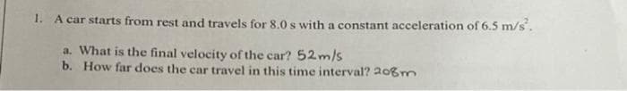 1. A car starts from rest and travels for 8.0 s with a constant acceleration of 6.5 m/s².
a. What is the final velocity of the car? 52 m/s
b. How far does the car travel in this time interval? 208m