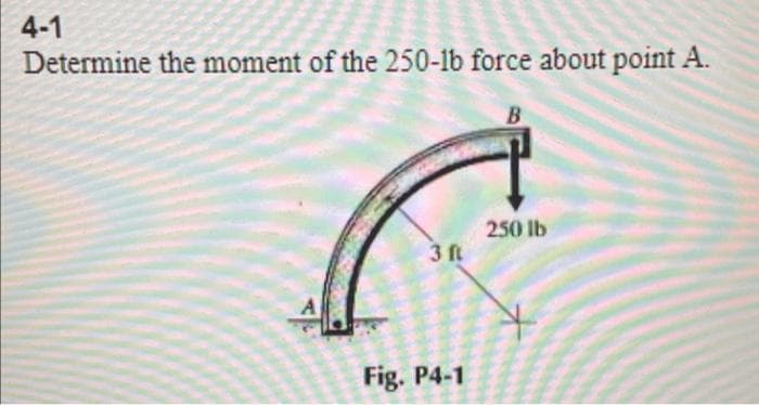 4-1
Determine the moment of the 250-1b force about point A.
3 ft
Fig. P4-1
B
250 lb