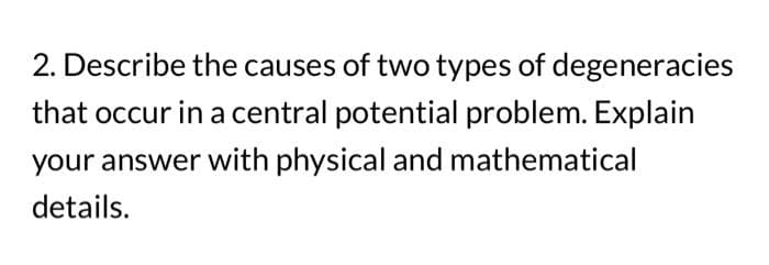 2. Describe the causes of two types of degeneracies
that occur in a central potential problem. Explain
your answer with physical and mathematical
details.