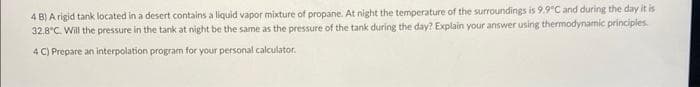 4 B) A rigid tank located in a desert contains a liquid vapor mixture of propane. At night the temperature of the surroundings is 9.9°C and during the day it is
32.8°C. Will the pressure in the tank at night be the same as the pressure of the tank during the day? Explain your answer using thermodynamic principles.
4 C) Prepare an interpolation program for your personal calculator.