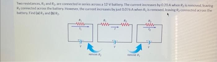 Two resistances, R, and R₂, are connected in series across a 12-V battery. The current increases by 0.20 A when R₂ is removed, leaving
R₁ connected across the battery. However, the current increases by just 0.076 A when R, is removed, leaving R₂ connected across the
battery. Find (a) R₁ and (b) R₂.
remove R₂
F
remove R₁
F