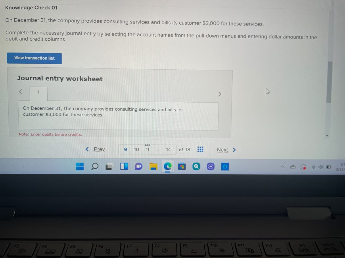 Knowledge Check 01
On December 31, the company provides consulting services and bills its customer $3,000 for these services.
Complete the necessary journal entry by selecting the account names from the pull-down menus and entering dollar amounts in the
debit and credit columns.
View transaction list
Journal entry worksheet
1
>
On December 31, the company provides consulting services and bills its
customer $3,000 for these services.
Note: Enter debits before credits.
%24
< Prev
9
10
11
14
of 18
...
...
...
Next >
...
*.*..........
6:1
3/27/
Insert
Prt Sc
F3
F4
F5
F6
EZ
F8
F9
F10
F11
F12
Fn
Lock
