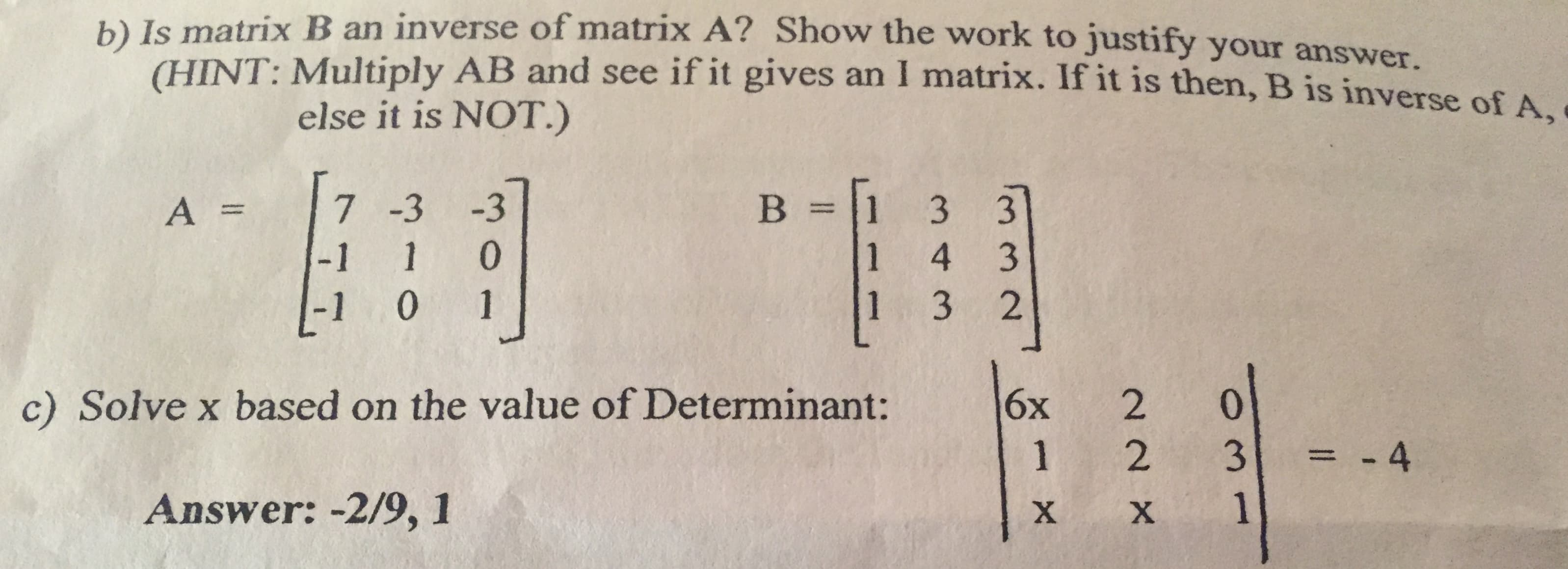 b) Is matrix B an inverse of matrix A? Show the work to justify your answer.
CHINT: Multiply AB and see if it gives an I matrix. If it is then, B is inverse of A
else it is NOT.)
В %3
-3
7 -3
3
3
A =
1 0
-1
1
4 3
2
1 3
-1 0 1
c) Solve x based on the value of Determinant:
6х
2
0
= -4
2
1
3
Answer: -2/9, 1
1
X
X
