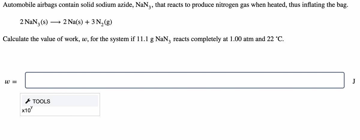 Automobile airbags contain solid sodium azide, NaN,, that reacts to produce nitrogen gas when heated, thus inflating the bag.
3
2 NaN (s) → 2 Na(s) + 3 N,(g)
Calculate the value of work, w, for the system if 11.1 g NaN, reacts completely at 1.00 atm and 22 °C.
3
W =
J
* TOOLS
x10
