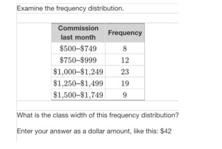 Examine the frequency distribution.
Commission
Frequency
last month
$500-$749
8
$750-$999
12
$1,000-$1,249
23
$1,250–$1,499
19
$1,500–$1,749|
What is the class width of this frequency distribution?
Enter your answer as a dollar amount, like this: $42
