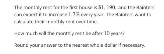 The monthly rent for the first house is $1, 190, and the Bainters
can expect it to increase 1.7% every year. The Bainters want to
calculate their monthly rent over time.
How much will the monthly rent be after 10 years?
Round your answer to the nearest whole dollar if necessary.
