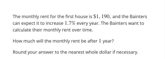 The monthly rent for the first house is $1, 190, and the Bainters
can expect it to increase 1.7% every year. The Bainters want to
calculate their monthly rent over time.
How much will the monthly rent be after 1 year?
Round your answer to the nearest whole dollar if necessary.
