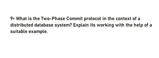 9> What is the Two-Phase Commit protocol in the context of a
distributed database system? Explain its working with the help of a
suitable example.