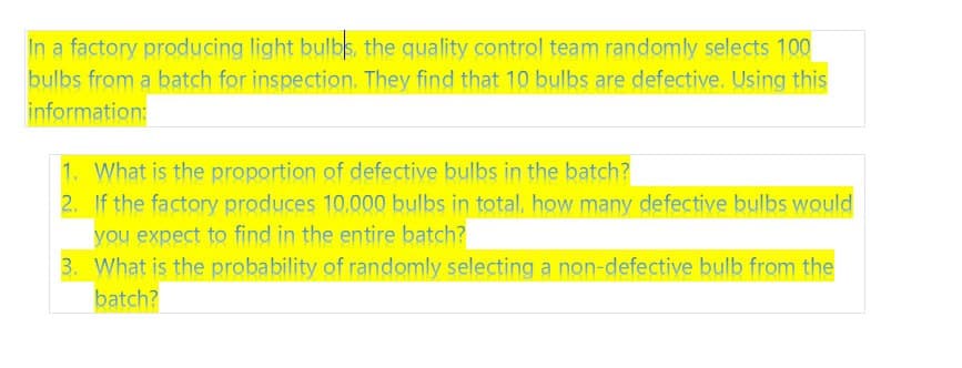 In a factory producing light bulbs, the quality control team randomly selects 100
bulbs from a batch for inspection. They find that 10 bulbs are defective. Using this
information:
1. What is the proportion of defective bulbs in the batch?
2. If the factory produces 10,000 bulbs in total, how many defective bulbs would
you expect to find in the entire batch?
3. What is the probability of randomly selecting a non-defective bulb from the
batch?