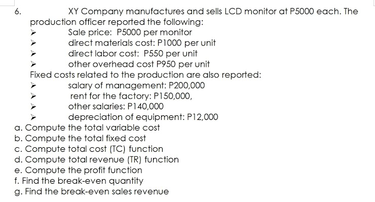 XY Company manufactures and sells LCD monitor at P5000 each. The
production officer reported the following:
Sale price: P5000 per monitor
direct materials cost: P1000 per unit
direct labor cost: P550 per unit
other overhead cost P950 per unit
Fixed costs related to the production are also reported:
salary of management: P200,000
rent for the factory: P150,000,
other salaries: P140,000
depreciation of equipment: P12,000
a. Compute the total variable cost
b. Compute the total fixed cost
c. Compute total cost (TC) function
d. Compute total revenue (TR) function
e. Compute the profit function
f. Find the break-even quantity
g. Find the break-even sales revenue
6.
