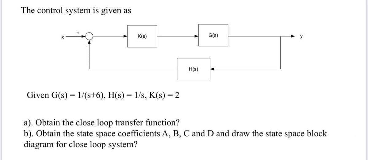 The control system is given as
K(s)
G(s)
y
H(s)
Given G(s) = 1/(s+6), H(s) = 1/s, K(s) = 2
a). Obtain the close loop transfer function?
b). Obtain the state space coefficients A, B, C and D and draw the state space block
diagram for close loop system?
