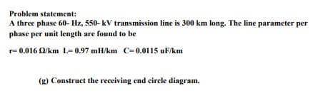 Problem statement:
A three phase 60- Hz, 550- kV transmission line is 300 km long. The line parameter per
phase per unit length are found to be
r= 0.016 O/km L= 0.97 mH/km C=0.0115 uF/km
(g) Construct the receiving end circle diagram.
