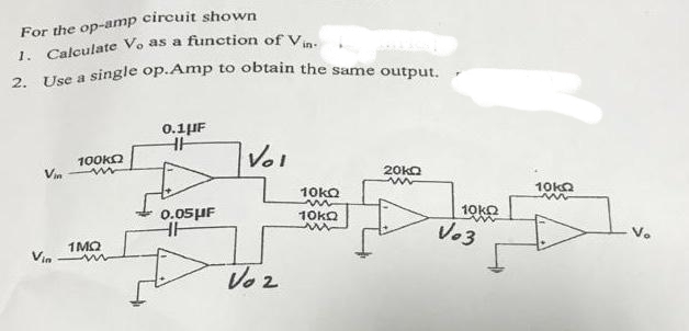 Use a single op.Amp to obtain the same output.
For the op-amp circuit shown
1. Całculate Vo as a function of V.
2.
0.1µF
100kO
in
Vol
Vin
20KO
10ka
10KQ
0.05HF
10KQ
10KQ
Vo3
1MQ
Vin
Voz
