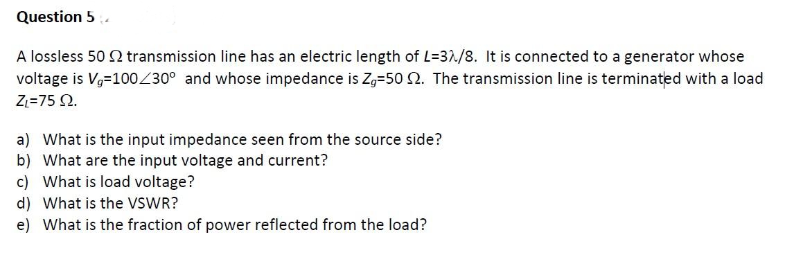 Question 5.
A lossless 50 Q transmission line has an electric length of L=3^/8. It is connected to a generator whose
voltage is Vg=100Z30° and whose impedance is Zg-50 2. The transmission line is terminated with a load
Zz=75 Q.
a) What is the input impedance seen from the source side?
b) What are the input voltage and current?
c) What is load voltage?
d) What is the VSWR?
e) What is the fraction of power reflected from the load?
