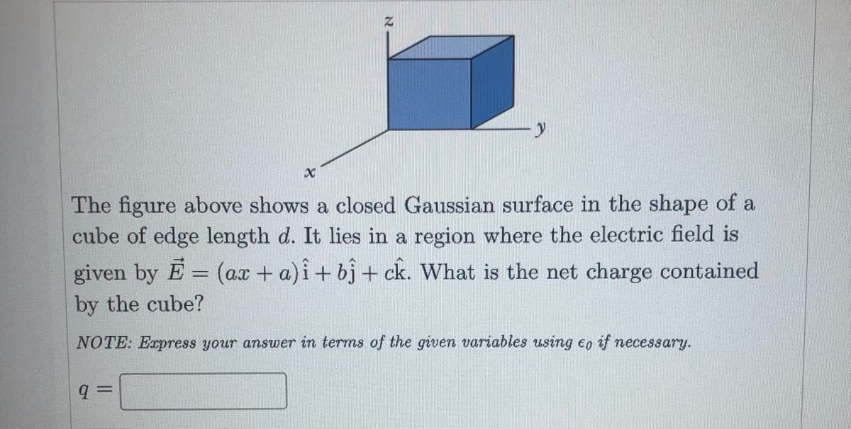 The figure above shows a closed Gaussian surface in the shape of a
cube of edge length d. It lies in a region where the electric field is
given by E = (ax + a)i+ bj + ck. What is the net charge contained
by the cube?
NOTE: Express your answer in terms of the given variables using eo if necessary.
