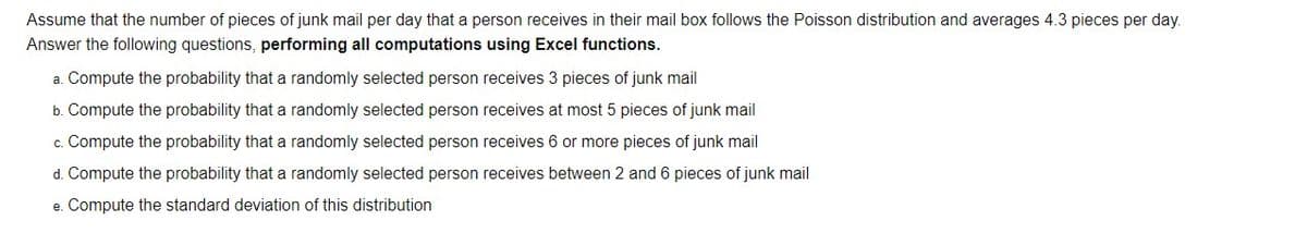 Assume that the number of pieces of junk mail per day that a person receives in their mail box follows the Poisson distribution and averages 4.3 pieces per day.
Answer the following questions, performing all computations using Excel functions.
a. Compute the probability that a randomly selected person receives 3 pieces of junk mail
b. Compute the probability that a randomly selected person receives at most 5 pieces of junk mail
c. Compute the probability that a randomly selected person receives 6 or more pieces of junk mail
d. Compute the probability that a randomly selected person receives between 2 and 6 pieces of junk mail
e. Compute the standard deviation of this distribution