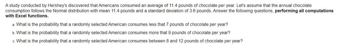 A study conducted by Hershey's discovered that Americans consumed an average of 11.4 pounds of chocolate per year. Let's assume that the annual chocolate
consumption follows the Normal distribution with mean 11.4 pounds and a standard deviation of 3.6 pounds. Answer the following questions, performing all computations
with Excel functions.
a. What is the probability that a randomly selected American consumes less that 7 pounds of chocolate per year?
b. What is the probability that a randomly selected American consumes more that 9 pounds of chocolate per year?
c. What is the probability that a randomly selected American consumes between 8 and 12 pounds of chocolate per year?