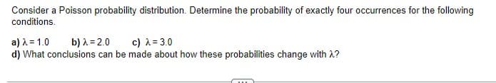 Consider a Poisson probability distribution. Determine the probability of exactly four occurrences for the following
conditions.
a) λ = 1.0 b) λ = 2.0
c) λ = 3.0
d) What conclusions can be made about how these probabilities change with λ?