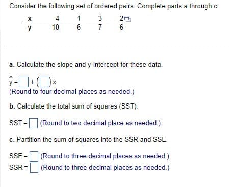 Consider the following set of ordered pairs. Complete parts a through c.
4
1
20
6
6
X
y
10
3
7
a. Calculate the slope and y-intercept for these data.
ŷ=+x
(Round to four decimal places as needed.)
b. Calculate the total sum of squares (SST).
SST = (Round to two decimal place as needed.)
c. Partition the sum of squares into the SSR and SSE.
SSE=
(Round to three decimal places as needed.)
(Round to three decimal places as needed.)
SSR=