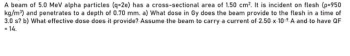 A beam of 5.0 MeV alpha particles (q-2e) has a cross-sectional area of 1.50 cm2. It is incident on flesh (p-950
kg/m³) and penetrates to a depth of 0.70 mm. a) What dose in Gy does the beam provide to the flesh in a time of
3.0 s? b) What effective dose does it provide? Assume the beam to carry a current of 2.50 x 109 A and to have QF
- 14.