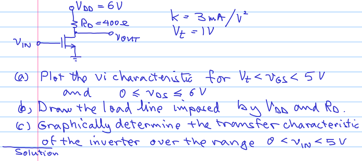 VIN
qV DD
₂ VDD = 6V
Ro=400€
YOUT
k=3mA/V²
V₂ = 1V
(a) Plot the vi characteristic for Vt < vos <5V
and
0 ≤ vos ≤ 6 V
(b) Draw the load line imposed by VAD and Ro.
(c) Graphically determine the transfer characteristic
of the inverter over the range o<VIN <5V
Solution