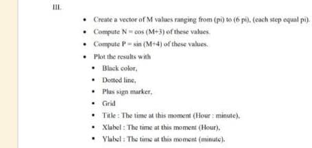 III.
• Create a vector of M values ranging from (pi) to (6 pi), (cach step equal pi).
Compute N- cos (M+3) of these values.
• Compute P-sin (M+4) of these values.
• Plot the results with
• Black color,
• Dotted line,
• Plus sign marker,
• Grid
Title : The time at this moment (Hour : minute),
• Xlabel : The time at this moment (Hour),
• Ylubel : The time at this moment (minute).
