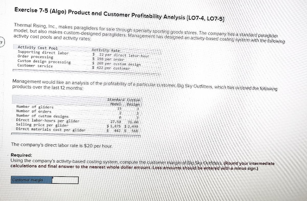 Exercise 7-5 (Algo) Product and Customer Profitability Analysis [LO7-4, LO7-5)
Thermal Rising, Inc., makes paragliders for sale through specialty sporting goods stores. The company has a standard paraglider
model, but also makes custom-designed paragliders. Management has designed an activity-based costing system with the following
activity cost pools and activity rates:
Activity Cost Pool
Supporting direct labor
Order processing
Custom design processing
Activity Rate
$ 22 per direct labor-hour
$ 196 per order
$ 269 per custom design
$ 422 per custoner
Customer service
Management would like an analysis of the profitability of a particular customer, Big Sky Outfitters, which has ordered the following
products over the last 12 months:
Standard Custom
Model Design
15
Number of gliders
Number of orders
Number of custom designs
Direct labor-hours per glider
Selling price per glider
Direct materials cost per glider
50
31.00
1,875 $ 2,490
442
$4
568
The company's direct labor rate is $20 per hour.
Required:
Using the company's activity-based costing system, compute the customer margin of Big Sky Outfitters. (Round your intermediate
calculations and final answer to the nearest whole dollar amount. Loss amounts should be entered with a minus sign.)
Customer margin
