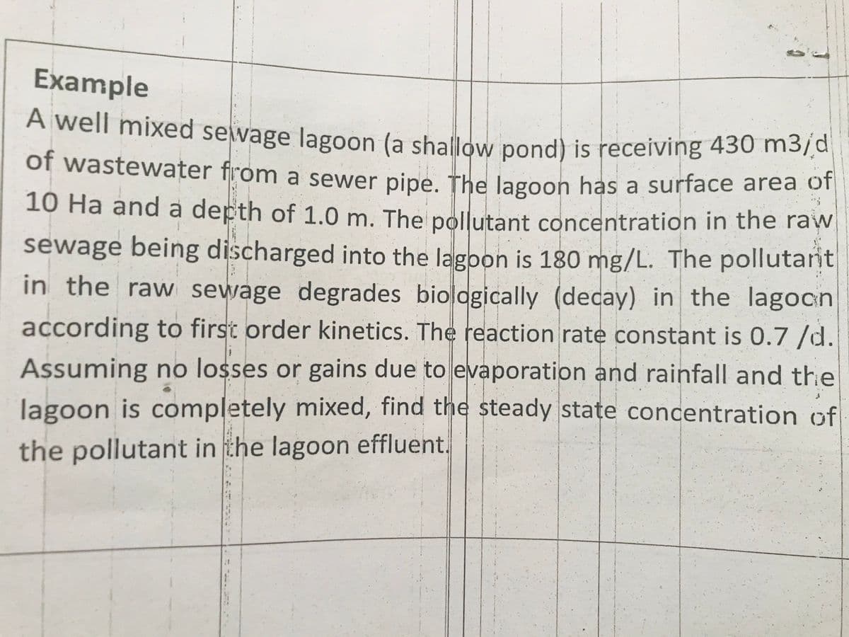 Example
A well mixed sewage lagoon (a shallow pond) is receiving 430 m5ja
of wastewater from a sewer pipe. The lagoon has a surface area o
10 Ha and a depth of 1.0 m. The pollutant concentration in the raw
sewage being discharged into the lagoon is 180 mg/L. The pollutarit
in the raw sewage degrades biologically (decay) in the lagocn
according to first order kinetics. The reaction rate constant is 0.7 /d.
Assuming no losses or gains due to evaporation and rainfall and the
lagoon is completely mixed, find the steady state concentration of
the pollutant in the lagoon effluent.
