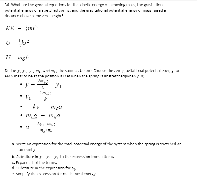 36. What are the general equations for the kinetic energy of a moving mass, the gravitational
potential energy of a stretched spring, and the gravitational potential energy of mass raised a
distance above some zero height?
KE = }mv²
U = }kx²
U = mgh
Define y, Yo: Vı, m;, and m, , the same as before. Choose the zero gravitational potential energy for
each mass to be at the position it is at when the spring is unstretched(when y=0)
2m,g
y
2mg
Yo
k
- ky
ky,-m;g
• a
a. Write an expression for the total potential energy of the system when the spring is stretched an
amount y.
b. Substitute in y =yo -}; to the expression from letter a.
c. Expand all of the terms.
d. Substitute in the expression for y.
e. Simplify the expression for mechanical energy.
