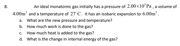8.
An ideal monatomic gas initially has a pressure of 2.00x10ʻPa , a volume of
4.00m and a temperature of 27 C. It has an isobaric expansion to 6.00m’.
a. What are the new pressure and temperature?
b. How much work is done to the gas?
C.
How much heat is added to the gas?
d. What is the change in internal energy of the gas?
