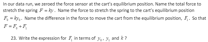 In our data run, we zeroed the force sensor at the cart's equilibrium position. Name the total force to
stretch the spring F = ky. Name the force to stretch the spring to the cart's equilibrium position
F, = ky,. Name the difference in the force to move the cart from the equilibrium position, F. So that
F = F, +F,
23. Write the expression for F, in terms of y,, y, and k ?
