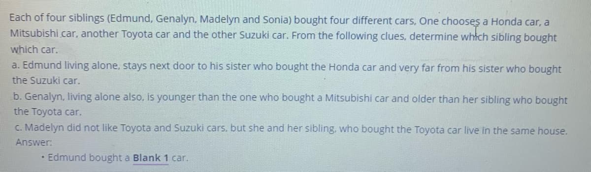 Each of four siblings (Edmund, Genalyn, Madelyn and Sonia) bought four different cars, One chooses a Honda car, a
Mitsubishi car, another Toyota car and the other Suzuki car. From the following clues, determine whtch sibling bought
which car.
a. Edmund living alone, stays next door to his sister who bought the Honda car and very far from his sister who bought
the Suzuki car.
b. Genalyn, living alone also, is younger than the one who bought a Mitsubishi car and older than her sibling who bought
the Toyota car.
C. Madelyn did not like Toyota and Suzuki cars. but she and her sibling, who bought the Toyota car live in the same house.
Answer:
Edmund bought a Blank 1 car.
