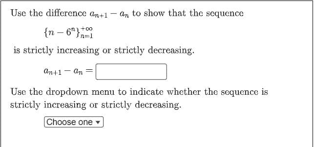Use the difference an+1 - an to show that the sequence
{n - 6"}n=1
+co
is strictly increasing or strictly decreasing.
An+1 - An =
Use the dropdown menu to indicate whether the sequence is
strictly increasing or strictly decreasing.
Choose one
