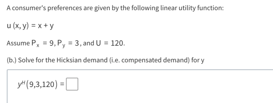 A consumer's preferences are given by the following linear utility function:
u (x, y) = x + y
Assume Px = 9, Py = 3, and U = 120.
(b.) Solve for the Hicksian demand (i.e. compensated demand) for y
y (9,3,120) =