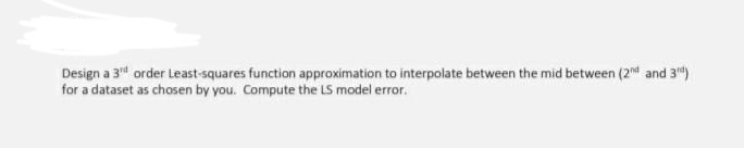 Design a 3" order Least-squares function approximation to interpolate between the mid between (2 and 3")
for a dataset as chosen by you. Compute the LS model error.
