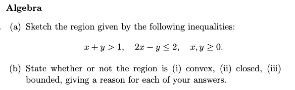 Algebra
(a) Sketch the region given by the following inequalities:
x + y > 1, 2x – y< 2,
x, y > 0.
(b) State whether or not the region is (i) convex, (ii) closed, (iii)
bounded, giving a reason for each of your answers.

