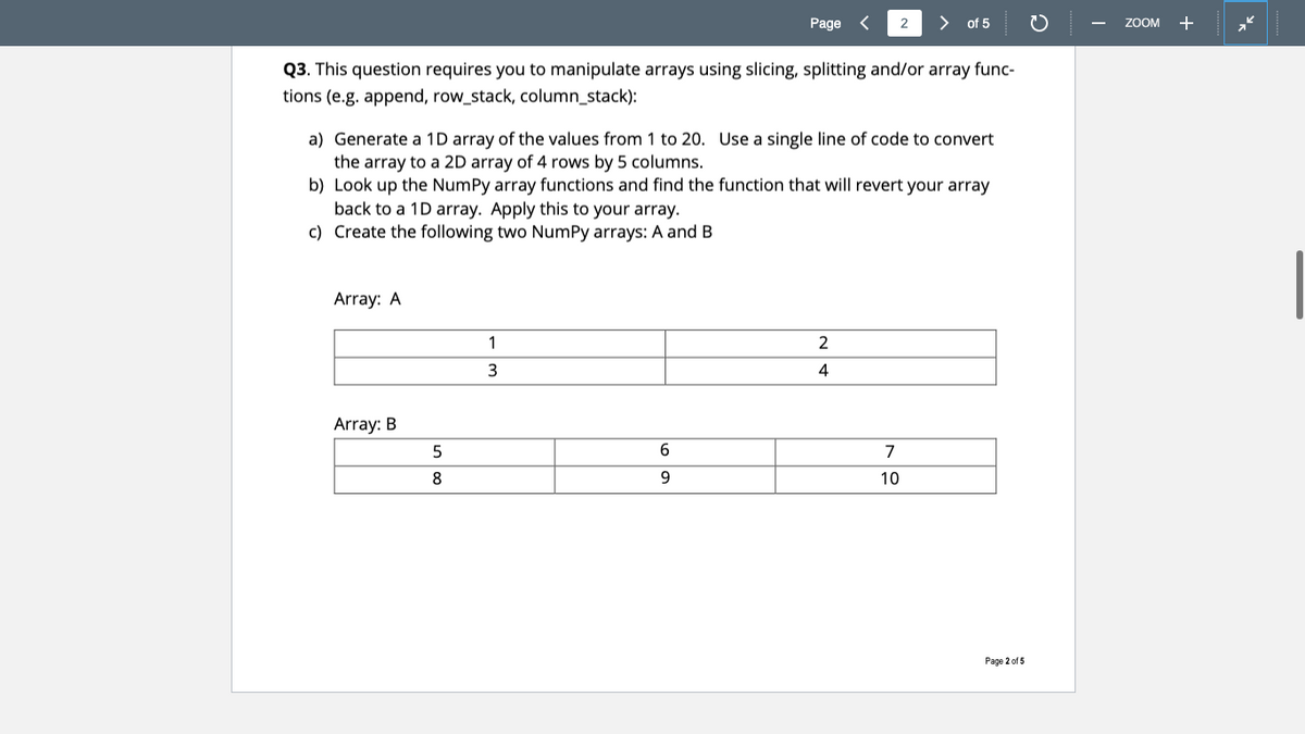 Page
>
of 5
ZOOM +
Q3. This question requires you to manipulate arrays using slicing, splitting and/or array func-
tions (e.g. append, row_stack, column_stack):
a) Generate a 1D array of the values from 1 to 20. Use a single line of code to convert
the array to a 2D array of 4 rows by 5 columns.
b) Look up the NumPy array functions and find the function that will revert your array
back to a 1D array. Apply this to your array.
c) Create the following two NumPy arrays: A and B
Array: A
4
Array: B
6.
7
8
9.
10
Page 2 of 5
