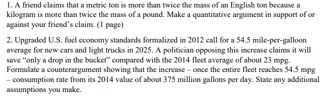1. A friend claims that a metric ton is more than twice the mass of an English ton because a
kilogram is more than twice the mass of a pound. Make a quantitative argument in support of or
against your friend's claim. (1 page)
2. Upgraded U.S. fuel economy standards formalized in 2012 call for a 54.5 mile-per-galloon
average for new cars and light trucks in 2025. A politician opposing this increase claims it will
save "only a drop in the bucket" compared with the 2014 fleet average of about 23 mpg.
Formulate a counterargument showing that the increase - once the entire fleet reaches 54.5 mpg
- consumption rate from its 2014 value of about 375 million gallons per day. State any additional
assumptions you make.